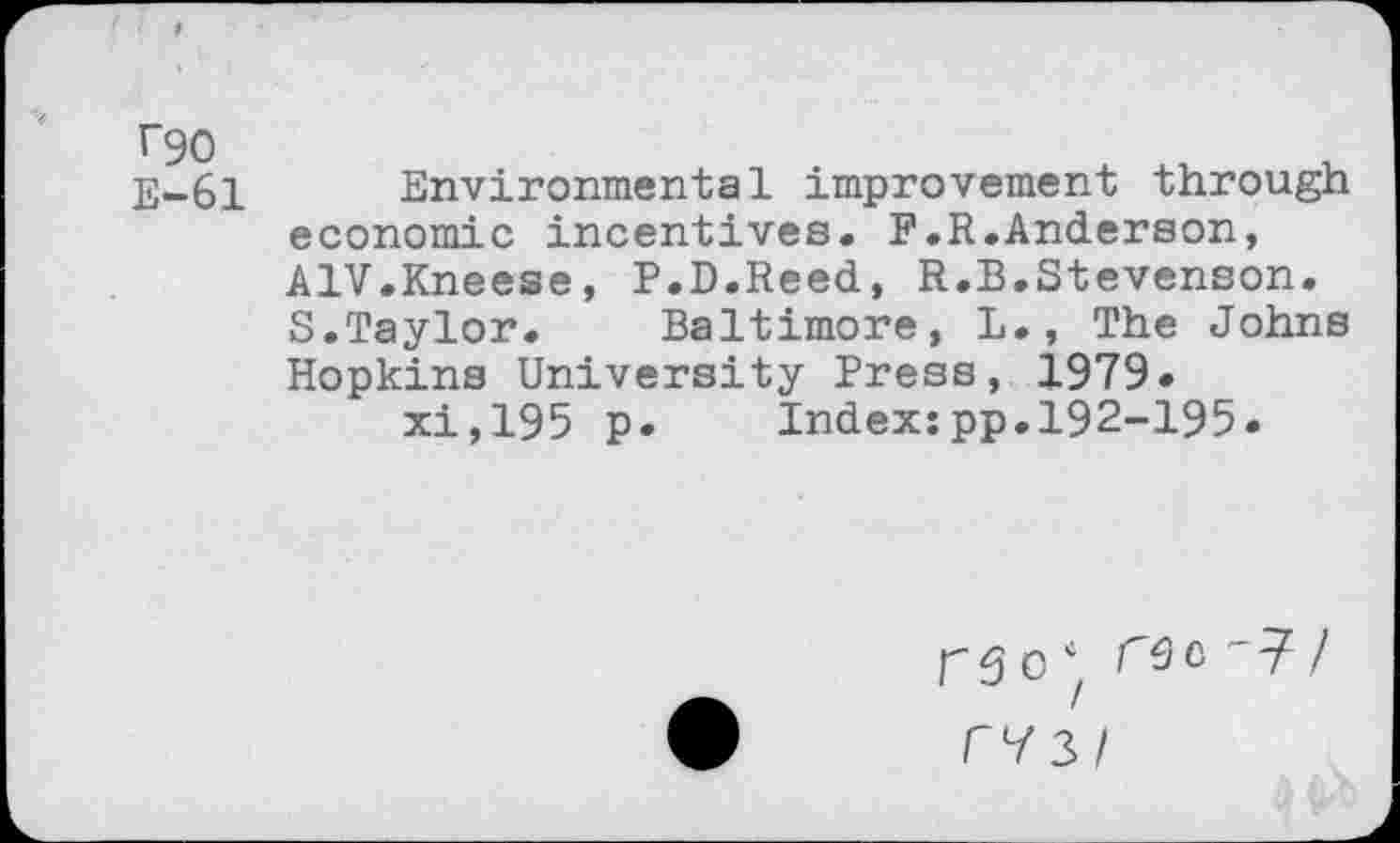 ﻿T90 E-61
Environmental improvement through economic incentives. F.R.Anderson, A1V.Kneese, P.D.Reed, R.B.Stevenson. S.Taylor.	Baltimore, L., The Johns
Hopkins University Press, 1979* xi,195 p. Index:pp.192-195.
r 5 O	c ' 77
C73/